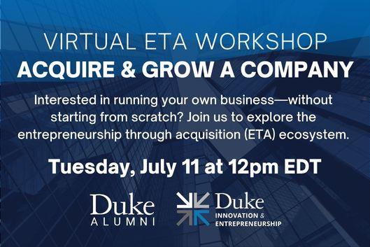 Virtual ETA Workshop Acquire &amp;amp;amp; Grow a Company Interested in running your own business-without starting from scratch? Join us to explore the entrepreneurship through acquisition (ETA) ecosystem. Tuesday, July 11 at 12pm EDT. Duke Alumni Association logo, Duke I&amp;amp;amp;E logo
